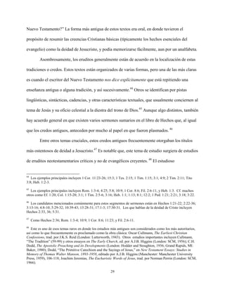 29
Nuevo Testamento?” La forma más antigua de estos textos era oral, en donde tuvieron el
propósito de resumir las creencias Cristianas básicas (típicamente los hechos esenciales del
evangelio) como la deidad de Jesucristo, y podía memorizarse fácilmente, aun por un analfabeta.
Asombrosamente, los eruditos generalmente están de acuerdo en la localización de estas
tradiciones o credos. Estos textos están organizados de varias formas, pero una de las más claras
es cuando el escritor del Nuevo Testamento nos dice explícitamente que está repitiendo una
enseñanza antigua o alguna tradición, y así sucesivamente.44
Otros se identifican por pistas
lingüísticas, sintácticas, cadencias, y otras características textuales, que usualmente conciernen al
tema de Jesús y su oficio celestial a la diestra del trono de Dios.45
Aunque algo distintos, también
hay acuerdo general en que existen varios sermones sumarios en el libro de Hechos que, al igual
que los credos antiguos, anteceden por mucho al papel en que fueron plasmados. 46
Entre otros temas cruciales, estos credos antiguos frecuentemente otorgaban los títulos
más ostentosos de deidad a Jesucristo.47
Es notable que, este tema de estudio surgiera de estudios
de eruditos neotestamentarios críticos y no de evangélicos creyentes. 48
El estudioso
44
Los ejemplos principales incluyen 1 Cor. 11:23-26; 15:3; 1 Tes. 2:15; 1 Tim. 1:15; 3:1; 4:9; 2 Tim. 2:11; Tito
3:8; Heb. 1:2-3.
45
Los ejemplos principales incluyen Rom. 1:3-4; 4:25; 5:8; 10:9; 1 Cor. 8:6; Fil. 2:6-11, y Heb. 1:3. Cf. muchos
otros como Ef. 1:20; Col. 1:15-20; 3:1; 1 Tim. 2:5-6; 3:16; Heb. 1:1; 1:13; 8:1; 12:2; 1 Ped. 1:21; 2:21; 3:18; 3:22.
46
Los candidatos mencionados comúnmente para estos segmentos de sermones están en Hechos 1:21-22; 2:22-36;
3:13-16; 4:8-10; 5:29-32; 10:39-43; 13:28-31; 17:1-3; 17:30-31. Los que hablan de la deidad de Cristo incluyen
Hechos 2:33, 36; 5:31.
47
Como Hechos 2:36; Rom. 1:3-4; 10:9; 1 Cor. 8:6; 11:23; y Fil. 2:6-11.
48
Este es uno de esos temas raros en donde los estudios más antiguos son considerados como los más autoritarios,
así como lo que frecuentemente es proclamado como la obra clásica: Oscar Cullmann, The Earliest Christian
Confessions, trad. por J.K.S. Reid (London: Lutterworth, 1943). Otros estudios importantes incluyen Cullmann,
“The Tradition” (59-99) y otros ensayos en The Early Church, ed. por A.J.B. Higgins (London: SCM, 1956); C.H.
Dodd, The Apostolic Preaching and its Developments (London: Hodder and Stoughton, 1936; Grand Rapids, MI:
Baker, 1980); Dodd, “The Primitive Catechism and the Sayings of Jesus,” en New Testament Essays: Studies in
Memory of Thomas Walter Manson, 1893-1958, editado por A.J.B. Higgins (Manchester: Manchester University
Press, 1959), 106-118; Joachim Jeremias, The Eucharistic Words of Jesus, trad. por Norman Perrin (London: SCM,
1966).
 