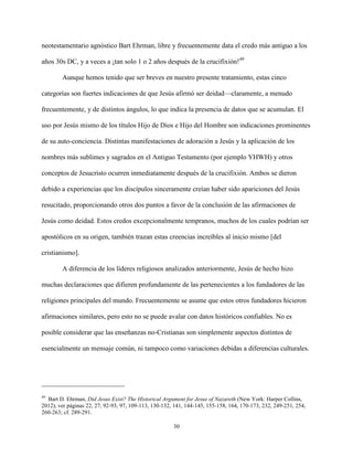 30
neotestamentario agnóstico Bart Ehrman, libre y frecuentemente data el credo más antiguo a los
años 30s DC, y a veces a ¡tan solo 1 o 2 años después de la crucifixión!49
Aunque hemos tenido que ser breves en nuestro presente tratamiento, estas cinco
categorías son fuertes indicaciones de que Jesús afirmó ser deidad—claramente, a menudo
frecuentemente, y de distintos ángulos, lo que indica la presencia de datos que se acumulan. El
uso por Jesús mismo de los títulos Hijo de Dios e Hijo del Hombre son indicaciones prominentes
de su auto-conciencia. Distintas manifestaciones de adoración a Jesús y la aplicación de los
nombres más sublimes y sagrados en el Antiguo Testamento (por ejemplo YHWH) y otros
conceptos de Jesucristo ocurren inmediatamente después de la crucifixión. Ambos se dieron
debido a experiencias que los discípulos sinceramente creían haber sido apariciones del Jesús
resucitado, proporcionando otros dos puntos a favor de la conclusión de las afirmaciones de
Jesús como deidad. Estos credos excepcionalmente tempranos, muchos de los cuales podrían ser
apostólicos en su origen, también trazan estas creencias increíbles al inicio mismo [del
cristianismo].
A diferencia de los líderes religiosos analizados anteriormente, Jesús de hecho hizo
muchas declaraciones que difieren profundamente de las pertenecientes a los fundadores de las
religiones principales del mundo. Frecuentemente se asume que estos otros fundadores hicieron
afirmaciones similares, pero esto no se puede avalar con datos históricos confiables. No es
posible considerar que las enseñanzas no-Cristianas son simplemente aspectos distintos de
esencialmente un mensaje común, ni tampoco como variaciones debidas a diferencias culturales.
49
Bart D. Ehrman, Did Jesus Exist? The Historical Argument for Jesus of Nazareth (New York: Harper Collins,
2012), ver páginas 22, 27, 92-93, 97, 109-113, 130-132, 141, 144-145, 155-158, 164, 170-173, 232, 249-251, 254,
260-263; cf. 289-291.
 