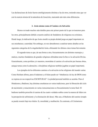 31
Las declaraciones de Jesús fueron ontológicamente distintas a las de otros, teniendo estas que ver
con la esencia misma de la naturaleza de Jesucristo, marcando aún más estas diferencias.
2. Jesús mismo como el Camino a la Salvación
Hemos revisado muchos más detalles para este primer punto de lo que revisaremos para
los otros, principalmente debido a nuestro análisis de fundadores de religiones no-cristianos.
Desde luego, la indicación de que Jesús enseñó su propia deidad juega un papel importante en
sus enseñanzas y autoridad. Sin embargo, no nos detendremos a analizar tantos detalles en las
siguientes categorías de la singularidad de Jesús, afirmando los últimos cinco temas brevemente.
El segundo tema es que, de una forma u otra, frecuentemente con distintos mensajes y
matices, muchos fundadores de grandes religiones afirmaban tener la llave a la salvación Divina.
Generalmente, como profetas y/o maestros, mostraban el camino a la salvación por buenas obras,
aunque temas como la adoración, o disciplinas religiosas también jugaban un papel importante.
Los ejemplos de los diferentes caminos a la salvación en las religiones del mundo varían.
Como Hexham afirma, para el Judaísmo y el Islam puede ser “obediencia a la ley de DIOS como
se expresa en sus respectivas ESCRITURAS”. La piedad personal también se acentúa. Para el
Hinduismo y Budismo, hay distintas enseñanzas en varias tradiciones, pero la liberación del ciclo
de nacimiento y renacimiento en varias reencarnaciones es frecuentemente la meta final. El
budismo también prescribe el camino de las cuatro verdades nobles como la manera de lidiar con
la percepción de sufrimiento y la eliminación del deseo. Más aun, el Budismo del camino óctuple
se puede resumir bajo tres títulos: fe, moralidad, y meditación. En contraste, el Cristianismo
 