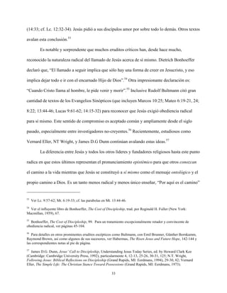 33
(14:33; cf. Lc. 12:32-34). Jesús pidió a sus discípulos amor por sobre todo lo demás. Otros textos
avalan esta conclusión.53
Es notable y sorprendente que muchos eruditos críticos han, desde hace mucho,
reconocido la naturaleza radical del llamado de Jesús acerca de sí mismo. Dietrich Bonhoeffer
declaró que, “El llamado a seguir implica que sólo hay una forma de creer en Jesucristo, y eso
implica dejar todo e ir con el encarnado Hijo de Dios”.54
Otra impresionante declaración es:
“Cuando Cristo llama al hombre, le pide venir y morir”.55
Inclusive Rudolf Bultmann citó gran
cantidad de textos de los Evangelios Sinópticos (que incluyen Marcos 10:25; Mateo 6:19-21, 24;
8:22; 13:44-46; Lucas 9:61-62; 14:15-32) para reconocer que Jesús exigió obediencia radical
para sí mismo. Este sentido de compromiso es aceptado común y ampliamente desde el siglo
pasado, especialmente entre investigadores no-creyentes.56
Recientemente, estudiosos como
Vernard Eller, NT Wright, y James D.G Dunn continúan avalando estas ideas.57
La diferencia entre Jesús y todos los otros líderes y fundadores religiosos hasta este punto
radica en que estos últimos representan el pronunciamiento epistémico para que otros conozcan
el camino a la vida mientras que Jesús se constituyó a sí mismo como el mensaje ontológico y el
propio camino a Dios. Es un tanto menos radical y menos único enseñar, “Por aquí es el camino”
53
Ver Lc. 9:57-62; Mt. 6:19-33; cf. las parabolas en Mt. 13:44-46.
54
Ver el influyente libro de Bonhoeffer, The Cost of Discipleship, trad. por Reginald H. Fuller (New York:
Macmillan, 1959), 67.
55
Bonhoeffer, The Cost of Discipleship, 99. Para un tratamiento excepcionalmente retador y convincente de
obediencia radical, ver páginas 45-104.
56
Para detalles en otros prominentes eruditos escépticos como Bultmann, con Emil Brunner, Günther Bornkamm,
Raymond Brown, así como algunos de sus sucesores, ver Habermas, The Risen Jesus and Future Hope, 142-144 y
las correspondientes notas al pie de página.
57
James D.G. Dunn, Jesus’ Call to Discipleship, Understanding Jesus Today Series, ed. by Howard Clark Kee
(Cambridge: Cambridge University Press, 1992), particularmente 4, 12-13, 25-26, 30-31, 125; N.T. Wright,
Following Jesus: Biblical Reflections on Discipleship (Grand Rapids, MI: Eerdmans, 1994), 29-30, 82; Vernard
Eller, The Simple Life: The Christian Stance Toward Possessions (Grand Rapids, MI: Eerdmans, 1973).
 