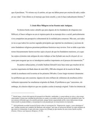 34
que el proclamar, “Yo mismo soy el camino, así que me deben poner por encima de todo y todos
en sus vidas”. Esto último es el mensaje que Jesús enseñó, y esto lo hace radicalmente distinto.58
3. Jesús Hizo Milagros en las Fuentes más Antiguas.
Ya hemos hecho notar a detalle que para algunos de los fundadores de religiones (no-
bíblicos), el hacer milagros no era ni siquiera parte de su mensaje ético o social, particularmente
si no compartían una perspectiva sobrenatural de la realidad para comenzar. Más aun, casi todos
(si no es que todos) los escritos sagrados principales que reportan las enseñanzas y acciones de
estos fundadores religiosos presentan problemas históricos muy severos. Esto se debe a que tales
textos frecuentemente fueron escritos siglos después de que los fundadores murieron, y/o a que
las copias existentes más antiguas de estos trabajos se han fechado aun mucho después de eso
como para asegurar que no se introdujeron cambios importantes en el proceso de transmisión.59
En puntos subsecuentes, el erudito budista Edward Conze hace notar que muchos de los
escritos importantes de Buda datan de entre 600 y 900 años después de la muerte de Buda,
siendo la enseñanza oral la norma en los primeros 500 años. Conze luego reconoce claramente
los problemas que esto ocasiona: algunos de estos millares de volúmenes de enseñanza deben
realmente representar las enseñanzas originales de Buda. El problema es que “carecemos, sin
embargo, de criterios objetivos que nos ayuden a aislar el mensaje original. Todos los intentos de
58
Desde luego, a través del espectro de perspectivas liberales, moderadas, y conservadoras en estos y otros temas
relacionados, existen una variedad de posiciones en cuanto a un erudito individual acerca de la deidad de Jesús. No
nos estamos refiriendo aquí a la cuestión personal, aunque hemos argumentado arriba varias indicaciones de que
Jesús enseñó su propia deidad, y esta perspectiva está pasando por un renacimiento en el presente.
59
Sería pertinente recordar la nota de Frazier sobre el crecimiento de, “Superstición, magia, y seres mitológicos”
que “estaban ausentes por completo del Budismo más antiguo” pero que se incluyeron durante los siglos después de
que inició el cristianismo, lo que sería más o menos en el tiempo en que muchos de estos textos fueron escritos
(Frazier, Chinese and Japanese Religions, 25-26).
 