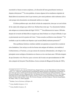 35
encontrarlo se basan en meras conjeturas, y la discusión del tema generalmente termina en
disputas infructuosas”.60
En otras palabras, al menos algunas de las enseñanzas originales de
Buda deben de encontrarse entre lo que tenemos, pero nunca podremos saber realmente cuál es
cuál, porque estos documentos son demasiado tardíos en su origen.
El último problema aquí, más allá de la fecha de composición, tiene que ver con la fecha
de las copias más antiguas que sobreviven. Hecham hace notar que, “Los documentos budistas
más antiguos en existencia datan del Siglo VII D.C.” 61
Esta diferencia de al menos 1300 años
después de la muerte de Buda falla en asegurar que ideas foráneas no se hayan infiltrado, lo que
es precisamente uno de los puntos de Conze: “Varias escuelas escribieron cosas distintas”.62
El
resultado es que los eruditos aun disputan a qué escuela [Buda] realmente perteneció.63
Otros problemas históricos similares también son aparentes en nuestra breve reseña de
otros fundadores. Esto incluye no sólo las formas más antiguas de budismo, sino también el
Confucionismo y el Taoísmo, y eso que carecen de creencias sobrenaturales y de milagros. Los
principales textos teológicos Zoroástricos no fueron escritos sino hacia unos 1500 años después
de que Zoroastro vivió. Pero las copias existentes del Avestas son aproximadamente de 1800
años ¡después de Zoroastro! Para Krishna, el texto existente de Bhagavad Gita data de 3300 y
60
Buddhist Scriptures, ed. y trad. por Edward Conze, Penguin Classics, ed. por Betty Radice (London: Penguin,
1959), 11-12. Edwin M. Yamauchi permite la posibilidad de algunos elementos sobrenaturales en el budismo un
poco antes que Conze, mientras que la mayoría de tales relatos son claramente muy tardíos (Yamauchi, Jesus,
Zoroasterm Buddha, Socrates, Muhammad, Rev. Ed. [Downers Grove, IL: InterVarsity, 1972], 6-7, 18). Stephen
Neill indica que el canon budista Pāli ni siquiera comienza a tomar su forma actual durante al menos 400 años
(Neill, Christian Faith and Other Faiths: The Christian Dialogue with Other Religions, Third ed. (Grand Rapids,
MI: Baker, 1984), 125, énfasis agregado.
61
Hexham, Concise Dictionary of Religion, 40.
62
Conze, Buddhist Scriptures, 11-12.
63
Conze, Buddhist Scriptures, 34.
 