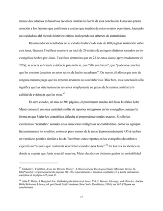37
menos dos estudios exhaustivos recientes ilustran la fuerza de esta conclusión. Cada uno presta
atención a los factores que confirman y avalan que muchos de estos eventos ocurrieron, haciendo
uso cuidadoso del método histórico-crítico, incluyendo los criterios de autenticidad.
Resumiendo los resultados de su estudio histórico de más de 400 páginas solamente sobre
este tema, Graham Twelftree enumera un total de 29 relatos de milagros distintos narrados en los
evangelios hechos por Jesús. Twelftree determina que en 22 de estos casos (aproximadamente el
76%), se revela suficiente evidencia para indicar, con “alta confianza”, que “podemos concluir
que los eventos descritos en estos textos de hecho sucedieron”. De nuevo, él afirma que esto de
ninguna manera juzga que los reportes restantes no son históricos. Más bien, esta conclusión sólo
significa que las siete instancias restantes simplemente no gozan de la misma cantidad y/o
calidad de evidencia que las otras.67
En otro estudio, de más de 500 páginas, el prominente erudito del Jesús histórico John
Meier comenzó con una cantidad similar de reportes milagrosos en los evangelios, aunque la
forma en que Meier los contabiliza dificulta el proporcionar totales exactos. Si sólo los
exorcismos “normales” aunados a las sanaciones milagrosas se contabilizan, como los agrupan
frecuentemente los eruditos, entonces poco menos de la mitad (aproximadamente 45%) reciben
un veredicto positivo similar a los de Twelftree: estos reportes en los evangelios describen o
especifican “eventos que realmente ocurrieron cuando vivió Jesús”.68
En los tres incidentes en
donde se reporta que Jesús resucitó muertos, Meier decide con distintos grados de probabilidad
67
Graham H. Twelftree, Jesus the Miracle Worker: A Historical and Theological Study (Downers Grove, IL:
InterVarsity), ver particularmente páginas 328-330, especialmente el resumen resultante; cf. y aun la inclinación
escéptica en la página 427, nota 21.
68
John P. Meier, A Marginal Jew: Rethinking the Historical Jesus, Vol. 2: Mentor, Message, and Miracles, Anchor
Bible Reference Library, ed. por David Noel Freedman (New York: Doubleday, 1994), ver 967-970 para sus
conclusiones.
 