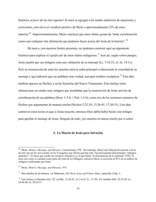 38
histórica ¡a favor de los tres reportes! Si estos se agregan a los totales anteriores de sanaciones y
exorcismos, esto eleva el veredicto positivo de Meier a aproximadamente 52% de estos
reportes.69
Impresionantemente, Meier concluyó que estos relatos gozan de “tanta corroboración
como casi cualquier otra afirmación que podamos hacer acerca del Jesús de la historia”.70
De nuevo, con nuestros límites presentes, no podemos construir aquí un argumento
histórico para explicar el significado de estos relatos milagrosos.71
Aun así, según varios pasajes,
Jesús enseñó que sus milagros eran una validación de su mensaje (Lc. 7:18-23; cf. Jn. 14:11).
Pero su resurrección de entre los muertos sería la señal principal evidenciando la veracidad de su
mensaje y que indicaría que sus palabras eran verdad, aun para eruditos escépticos.72
Esta idea
también aparece en Hechos y en las Epístolas del Nuevo Testamento. Esto incluye tanto
afirmaciones en credos muy antiguos que enseñaban que la resurrección de Jesús serviría de
corroboración de sus palabras (Rom. 1:3-4; 1 Ped. 1:3-6), como tres de los sermones-sumarios de
Hechos que argumentan de manera similar (Hechos 2:22-24; 13:26-41; 17:30-31). Una idea
central en estos textos es que si Jesús resucitó, entonces Dios debió haber hecho este milagro
para aprobar el mensaje de Jesús. Después de todo, ¡los muertos no hacen mucho por sí solos!
4. La Muerte de Jesús para Salvación
69
Meier, Mentor, Message, and Miracles, Conclusiones, 970. Sin embargo, Meier solo falla positivamente a favor
de sólo uno de los seis eventos en los Evangelios que afirma que han sido “incorrectamente denominados ‘milagros
naturales’”. El único que recibe un veredicto afirmativo es al que llama “la alimentación de la multitud” (970). Si
estos seis casos se cuentan como parte del total de los Milagros, entonces Meier se acercaría al 45% en su análisis de
milagros confirmados por Jesús.
70
Meier, Mentor, Message, and Miracles, 970.
71
Para detalles de tal defensa, ver Habermas, The Risen Jesus and Future Hope, especially Chap. 3.
72
Esto incluye el llamado texto “Q” en Mat. 12:38-42; 16:1-4 (cf. Lc. 11:29). Ver también Mat. 28:19-20; Lc.
24:44-48; Jn. 20:24-31.
 