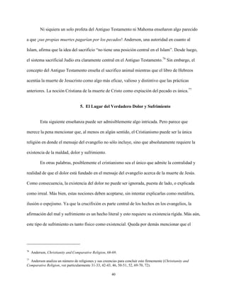 40
Ni siquiera un solo profeta del Antiguo Testamento ni Mahoma enseñaron algo parecido
a que ¡sus propias muertes pagarían por los pecados! Anderson, una autoridad en cuanto al
Islam, afirma que la idea del sacrificio “no tiene una posición central en el Islam”. Desde luego,
el sistema sacrificial Judío era claramente central en el Antiguo Testamento.76
Sin embargo, el
concepto del Antiguo Testamento enseña el sacrifico animal mientras que el libro de Hebreos
acentúa la muerte de Jesucristo como algo más eficaz, valioso y distintivo que las prácticas
anteriores. La noción Cristiana de la muerte de Cristo como expiación del pecado es única.77
5. El Lugar del Verdadero Dolor y Sufrimiento
Esta siguiente enseñanza puede ser admisiblemente algo intricada. Pero parece que
merece la pena mencionar que, al menos en algún sentido, el Cristianismo puede ser la única
religión en donde el mensaje del evangelio no sólo incluye, sino que absolutamente requiere la
existencia de la maldad, dolor y sufrimiento.
En otras palabras, posiblemente el cristianismo sea el único que admite la centralidad y
realidad de que el dolor está fundado en el mensaje del evangelio acerca de la muerte de Jesús.
Como consecuencia, la existencia del dolor no puede ser ignorada, puesta de lado, o explicada
como irreal. Más bien, estas nociones deben aceptarse, sin intentar explicarlas como metáfora,
ilusión o espejismo. Ya que la crucifixión es parte central de los hechos en los evangelios, la
afirmación del mal y sufrimiento es un hecho literal y esto requiere su existencia rígida. Más aún,
este tipo de sufrimiento es tanto físico como existencial. Queda por demás mencionar que el
76
Anderson, Christianity and Comparative Religion, 68-69.
77
Anderson analiza un número de religiones y sus creencias para concluir esto firmemente (Christianity and
Comparative Religion, ver particularmente 31-33, 42-43, 46, 50-51, 52, 69-70, 72).
 