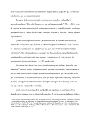 41
dolor físico es un hecho en la crucifixión romana. Después de todo, es posible que sea la muerte
más dolorosa que se pueda experimentar.
En cuanto al elemento existencial, ¿cómo debemos entender a profundidad el
sorprendente clamor, “Dios mío, Dios mío, por qué me has desamparado?” (Mc. 15:34). A pesar
de escuchar las palabras de ese terrible lamento angustioso, no es imposible entender todo lo que
acontece ahí entre el Padre y el Hijo. Luego, como para empeorar la situación, ¡Dios no baja a su
Hijo de la cruz!
¿Podría esto complicarse aún más? ¿Cómo deberíamos de entender la enseñanza en
Hebreos 5:8: “Aunque era Hijo, mediante el sufrimiento aprendió a obedecer” (NVI)? Más aún,
en Hebreos 2:10, se nos dice que fue adecuado que Jesús fuese “perfeccionado mediante el
sufrimiento”. ¿Qué está pasando en estos pasajes? Sin duda, muchos creyentes batallan con la
idea de que Jesús pudiera aprender algo, aunque a veces perdemos de vista que Jesús fue
completamente humano también (ver Lc. 2:52, por ejemplo).
Sin motivación a decepcionar, nos es imposible detenernos aquí para desarrollar estos
conceptos.78
Nuestras mejores reflexiones deberían invertirse en este asunto, ¡pero esto tomaría
muchas horas y varios libros! Nuestros pensamientos tendrían mucho que ver con el hecho de
que el cristianismo no esconde esta cuestión, sino que encara el problema del dolor y sufrimiento
de frente, sin importar a dónde esto conlleve. Pero para bien o para mal, el dolor y el mal son
reales y necesitan ser aceptados como tales.
¿Es la perspectiva cristiana de la realidad del mal algo único en las religiones? Eso
depende mayormente de cómo se interprete la naturaleza de ciertas creencias budistas e hindúes.
78
Para explorar la posibilidad de obtener algo de ungüento curativo entre otros pensamientos sobre tales cuestiones
y versos afines, ver Gary R. Habermas, “Evil, the Resurrection and the Example of Jesus,” in God and Evil: The
Case for God in a World Filled with Pain, ed. Chad Meister and James K. Dew (Downers Grove, IL: InterVarsity,
2013), 163-174; ver tambien, “Suffering and Jesus’ Resurrection: A Personal Account,” Chap. 8 of Habermas, The
Risen Jesus and Future Hope, 187-197.
 