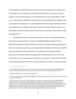 42
Ambas filosofías orientales tienen mucho qué decir acerca de la naturaleza de la ilusión. Entre
varios eruditos en estas tradiciones, el sufrimiento puede concebirse y manejarse de manera
distinta, a veces como entre ilusiones, y aun en momentos como acción divina directa.79
Otras
veces, el mal representa ignorancia y un elemento de la transitoriedad de toda la realidad, sobre
la cual podemos sobreponernos.80
Así como Stephen Neill afirma, aunque el budismo comienza
con el sufrimiento, este “adopta la más radical de todas las soluciones: abolir la entidad, y con
eso habremos de abolir al sufriente; abolir el ego, el cuál cree que sufre, y así no habrá más nada
que pueda sufrir”.81
El punto central es que, con algunos lineamientos orientales, el mal puede considerarse
como ilusorio, como ignorancia, y/o como una entidad que desaparece cuando el ego es
propiamente denegado (con algo de traslape entre estos). En nociones como estas, podrían darse
diferencias mucho más específicas con el concepto general de maldad y sufrimiento, que podrían
dejar a este último como algo muy distinto y muy contrastante. En la posición cristiana
predominante, la solución al mal va muy ligada tanto con personajes históricos, como con el
mundo real y material y con documentos específicos y muy antiguos.82
Estas tres ideas tienden a
hacer del mal algo mucho más concreto y menos amorfo que en el oriente, en donde casi parece
79
Sri Aurobindo, Cap. 16 Lecturas, en A Source Book in Indian Philosophy, ed. por Sarvepalli Radhakrishnan y
Charles A. Moore (Princeton, N.J.: Princeton University Press, 1957), 575-609, particularmente 589-597.
80
Anderson, Christianity and Comparative Religion, 78.
81
Neill, Christian Faith and Other Faiths, Segunda ed. (Oxford University Press), 107; Anderson, Christianity and
Comparative Religion, 80.
82
Este tercer punto es importante por otro ángulo. Si recordamos las advertencias del erudito budista Edward
Conza, no podemos estar seguros en absoluto de cuáles fueron las enseñanzas originales de Buda. (Buddhist
Scriptures, 11-12). Aunque es cierto que el Budismo e Hinduismo podrían sobrevivir sin un mensaje histórico que
se pueda rastrear a ciertos individuos, esto no sólo ilustraría el contraste con las ideas e historia tempranas en el
sentido arriba mencionado, pero ello también aumentaría la tendencia de las ideas orientales a flotar “sin criterio
objetivo alguno” (12), lo que constituye uno de los principales problemas que Conze menciona.
 
