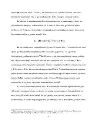 43
ser un tipo de noción mística flotante. Cada una de estas tres verdades cristianas contrastan
fuertemente con muchos si no es que con la mayoría de los conceptos hindúes y budistas.
Pero debido al rango tan amplio de religiones orientales, no todas sus expresiones son
necesariamente tan ajenas al cristianismo. Por lo tanto, en otros casos, puede darse menos
yuxtaposición. Así pues, esta quinta área no es necesariamente tan poco ambigua y única como
las otras que resaltamos en este pequeño libro.
6. La Resurrección Corporal de Jesús
De los fundadores de las principales religiones del mundo, sólo el cristianismo tradicional
afirma que Jesucristo fue resucitado de entre los muertos y apareció a sus seguidores
históricamente en el espacio-tiempo.83
La diferencia es aún más marcada entre los que enseñan
que Jesús resucitó corpóreamente de entre los muertos dejando atrás una tumba vacía. Para
aquellos que consideran que las razones más potentes vienen de los muchos comentarios de Jesús
y de los autores de los documentos más tempranos del Nuevo Testamento que apuntan a que este
evento potencialmente validaría sus enseñanzas, la resurrección podría potencialmente confirmar
la veracidad del mensaje completo del evangelio cristiano. No hay nada comparable a esta
combinación de eventos y mensaje en ninguna religión mundial.
Ya hemos determinado desde el inicio de este libro que solamente argumentaremos que
sólo ciertos mensajes cristianos son únicos, sin intentar mostrar que estos mensajes distintivos
están bien evidenciados y son verdad. Así que, proveer un argumento histórico a favor de la
resurrección no es nuestro propósito presente. Sin embargo, a través de este libro, también hemos
83
Para un número de comparaciones relevantes y contrastes en el tema, ver Gary R. Habermas, “Resurrection
Claims in Non-Christian Religions,” Religious Studies, Vol. 25 (1989), 167-177.
 