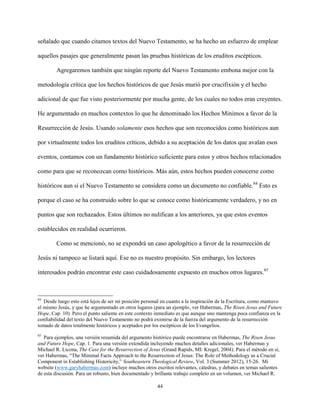 44
señalado que cuando citamos textos del Nuevo Testamento, se ha hecho un esfuerzo de emplear
aquellos pasajes que generalmente pasan las pruebas históricas de los eruditos escépticos.
Agregaremos también que ningún reporte del Nuevo Testamento embona mejor con la
metodología crítica que los hechos históricos de que Jesús murió por crucifixión y el hecho
adicional de que fue visto posteriormente por mucha gente, de los cuales no todos eran creyentes.
He argumentado en muchos contextos lo que he denominado los Hechos Mínimos a favor de la
Resurrección de Jesús. Usando solamente esos hechos que son reconocidos como históricos aun
por virtualmente todos los eruditos críticos, debido a su aceptación de los datos que avalan esos
eventos, contamos con un fundamento histórico suficiente para estos y otros hechos relacionados
como para que se reconozcan como históricos. Más aún, estos hechos pueden conocerse como
históricos aun si el Nuevo Testamento se considera como un documento no confiable.84
Esto es
porque el caso se ha construido sobre lo que se conoce como históricamente verdadero, y no en
puntos que son rechazados. Estos últimos no nulifican a los anteriores, ya que estos eventos
establecidos en realidad ocurrieron.
Como se mencionó, no se expondrá un caso apologético a favor de la resurrección de
Jesús ni tampoco se listará aquí. Ese no es nuestro propósito. Sin embargo, los lectores
interesados podrán encontrar este caso cuidadosamente expuesto en muchos otros lugares.85
84
Desde luego esto está lejos de ser mi posición personal en cuanto a la inspiración de la Escritura, como mantuvo
el mismo Jesús, y que he argumentado en otros lugares (para un ejemplo, ver Habermas, The Risen Jesus and Future
Hope, Cap. 10). Pero el punto saliente en este contexto inmediato es que aunque uno mantenga poca confianza en la
confiabilidad del texto del Nuevo Testamento no podrá eximirse de la fuerza del argumento de la resurrección
tomado de datos totalmente históricos y aceptados por los escépticos de los Evangelios.
85
Para ejemplos, una versión resumida del argumento histórico puede encontrarse en Habermas, The Risen Jesus
and Future Hope, Cap. 1. Para una versión extendida incluyendo muchos detalles adicionales, ver Habermas y
Michael R. Licona, The Case for the Resurrection of Jesus (Grand Rapids, MI: Kregel, 2004). Para el método en sí,
ver Habermas, “The Minimal Facts Approach to the Resurrection of Jesus: The Role of Methodology as a Crucial
Component in Establishing Historicity,” Southeastern Theological Review, Vol. 3 (Summer 2012), 15-26. Mi
website (www.garyhabermas.com) incluye muchos otros escritos relevantes, cátedras, y debates en temas salientes
de esta discusión. Para un robusto, bien documentado y brillante trabajo completo en un volumen, ver Michael R.
 
