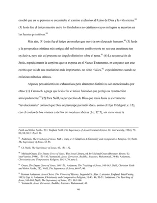 46
enseñó que en su persona se encontraba el camino exclusivo al Reino de Dios y la vida eterna.88
(3) Jesús fue el único maestro entre los fundadores no-cristianos cuyos milagros se reportan en
las fuentes primitivas.89
Más aún, (4) Jesús fue el único en enseñar que moriría por el pecado humano.90
(5) Jesús
y la perspectiva cristiana más antigua del sufrimiento posiblemente no sea una enseñanza tan
exclusiva, pero aún así presenta un ángulo distintivo sobre el tema.91
(6) La resurrección de
Jesús, especialmente la corpórea que se expresa en el Nuevo Testamento, en conjunto con este
evento que valida sus enseñanzas más importantes, no tiene rivales,92
especialmente cuando se
enfatizan métodos críticos.
Algunos pensamientos no exhaustivos pero altamente distintivos son mencionados por
otros: (1) Yamauchi agrega que Jesús fue el único fundador que predijo su resurrección
anticipadamente.93
(2) Para Neill, la perspectiva de Dios que tenía Jesús es ciertamente
“revolucionaria” como el que Dios se preocupe por individuos, como el Hijo Pródigo (Lc. 15),
con el conteo de los mismos cabellos de nuestras cabezas (Lc. 12:7), sin mencionar la
Faith and Other Faiths, 233; Stephen Neill, The Supremacy of Jesus (Downers Grove, IL: InterVarsity, 1984), 79-
80; 84; 86; 115; cf. 82.
88
Anderson, The Teaching of Jesus, Part I, Caps. 2-3; Anderson, Christianity and Comparative Religion, 61; Neill,
The Supremacy of Jesus, 63-65.
89
Cf. Neill, The Supremacy of Jesus, 63, 151-152.
90
Michael Green, The Empty Cross of Jesus, The Jesus Library, ed. by Michael Green (Downers Grove, IL:
InterVarsity, 1984), 171-180; Yamauchi, Jesus, Zoroaster, Buddha, Socrates, Muhammad, 39-40; Anderson,
Christianity and Comparative Religion, 50-51, 70, nota 5.
91
Green, The Empty Cross of Jesus, 168-171; Anderson, The Teaching of Jesus, 160-165; Neill, Christian Faith
and Other Faiths, 232; Neill, The Supremacy of Jesus, 66-67; 90.
92
Norman Anderson, Jesus Christ: The Witness of History, Segunda Ed., Rev. (Leicester, England: InterVarsity,
1985), Cap. 4; Anderson, Christianity and Comparative Religion, 31-43, 46, 50-51; Anderson, The Teaching of
Jesus, 166-168; Neill, The Supremacy of Jesus, 155, 163-164.
93
Yamauchi, Jesus, Zoroaster, Buddha, Socrates, Muhammad, 40.
 