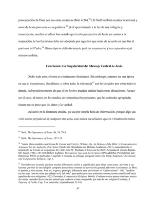 47
preocupación de Dios por sus otras creaturas (Mat. 6:26).94
(3) Neill también recalca la amistad y
amor de Jesús para con sus seguidores.95
(4) Especialmente a la luz de sus milagros y
resurrección, muchos eruditos han notado que la alta perspectiva de Jesús en cuanto a la
inspiración de las Escrituras debe ser adoptada por aquellos que están de acuerdo en que fue el
portavoz del Padre.96
Otros tópicos definitivamente podrían enumerarse y ser expuestos aquí
mismo también.
Conclusión: La Singularidad del Mensaje Central de Jesús
Dicho todo esto, el tema es ciertamente fascinante. Sin embargo, estamos en una época
en que el sincretismo, pluralismo, y sobre todo, la tolerancia97
son favorecidos por sobre todo lo
demás, independientemente de que si los hechos puedan señalar hacia otras direcciones. Parece
ser el caso, al menos en los medios de comunicación populares, que las actitudes apropiadas
tienen mayor peso que los datos y la verdad.
Inclusive en la literatura erudita, ya sea por simple falta de información, porque algo sea
visto como perjudicial, o cualquier otra cosa, casi nunca escuchamos que en virtualmente todos
94
Neill, The Supremacy of Jesus, 46, 59, 79-8.
95
Neill, The Supremacy of Jesus, 127-135.
96
Varios libros notables son Steven B. Cowan and Terry L. Wilder, eds., In Defense of the Bible: A Comprehensive
Argument for the Authority of Scripture (Nashville: Broadman and Holman Academic, 2013), especialmente el
argumento de Cowan en las páginas 443-462; John W. Wenham, Christ and the Bible, Segunda ed. (Grand Rapids,
MI: Baker, 1984), 187-188; Robert Lightner, The Saviour [sic] and the Scriptures (Philadelphia: Presbyterian and
Reformed, 1966), en particular el capítulo 3 presenta un enfoque intrigante sobre este tema; Anderson, Christianity
and Comparative Religion, Cap. 4.
97
Parrinder nos recuerda que hay muchas diferencias sutiles y significados para ideas como estas. Advierte a sus
lectores que más de una religión comparte posiciones comunes de revelación general, tal como la existencia de Dios,
el perdón, y vida eterna. Aún así, la gran y principal diferencia para el cristiano es “Cristo mismo”. (61) También
recalca que “uno no tiene que relajar su fe del todo” para poder practicar cortesías comunes como amabilidad hacia
aquellos de otras religiones (62)! (Parrinder, Comparative Religion, 60-66). Corduan resalta puntos similares acerca
de ciertas verdades de revelación natural que también se han compartido por más de una religión (Corduan, A
Tapestry of Faiths, Cap. 2 en particular, especialmente 53-54).
 