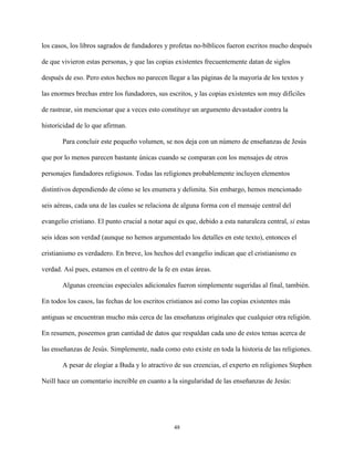 48
los casos, los libros sagrados de fundadores y profetas no-bíblicos fueron escritos mucho después
de que vivieron estas personas, y que las copias existentes frecuentemente datan de siglos
después de eso. Pero estos hechos no parecen llegar a las páginas de la mayoría de los textos y
las enormes brechas entre los fundadores, sus escritos, y las copias existentes son muy difíciles
de rastrear, sin mencionar que a veces esto constituye un argumento devastador contra la
historicidad de lo que afirman.
Para concluir este pequeño volumen, se nos deja con un número de enseñanzas de Jesús
que por lo menos parecen bastante únicas cuando se comparan con los mensajes de otros
personajes fundadores religiosos. Todas las religiones probablemente incluyen elementos
distintivos dependiendo de cómo se les enumera y delimita. Sin embargo, hemos mencionado
seis aéreas, cada una de las cuales se relaciona de alguna forma con el mensaje central del
evangelio cristiano. El punto crucial a notar aquí es que, debido a esta naturaleza central, si estas
seis ideas son verdad (aunque no hemos argumentado los detalles en este texto), entonces el
cristianismo es verdadero. En breve, los hechos del evangelio indican que el cristianismo es
verdad. Así pues, estamos en el centro de la fe en estas áreas.
Algunas creencias especiales adicionales fueron simplemente sugeridas al final, también.
En todos los casos, las fechas de los escritos cristianos así como las copias existentes más
antiguas se encuentran mucho más cerca de las enseñanzas originales que cualquier otra religión.
En resumen, poseemos gran cantidad de datos que respaldan cada uno de estos temas acerca de
las enseñanzas de Jesús. Simplemente, nada como esto existe en toda la historia de las religiones.
A pesar de elogiar a Buda y lo atractivo de sus creencias, el experto en religiones Stephen
Neill hace un comentario increíble en cuanto a la singularidad de las enseñanzas de Jesús:
 