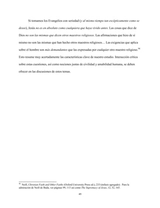49
Si tomamos los Evangelios con seriedad (y al mismo tiempo tan escépticamente como se
desee), Jesús no es en absoluto como cualquiera que haya vivido antes. Las cosas que dice de
Dios no son las mismas que dicen otros maestros religiosos. Las afirmaciones que hizo de sí
mismo no son las mismas que han hecho otros maestros religiosos… Las exigencias que aplica
sobre el hombre son más demandantes que las expresadas por cualquier otro maestro religioso.98
Esto resume muy acertadamente las características clave de nuestro estudio. Interacción crítica
sobre estas cuestiones, así como nociones justas de civilidad y amabilidad humana, se deben
ofrecer en las discusiones de estos temas.
98
Neill, Christian Faith and Other Faiths (Oxford University Press ed.), 233 (énfasis agregado). Para la
admiración de Neill de Buda, ver páginas 99, 113 así como The Supremacy of Jesus, 12, 52, 165.
 