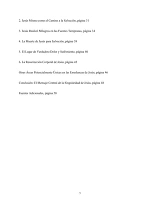 5
2. Jesús Mismo como el Camino a la Salvación, página 31
3. Jesús Realizó Milagros en las Fuentes Tempranas, página 34
4. La Muerte de Jesús para Salvación, página 38
5. El Lugar de Verdadero Dolor y Sufrimiento, página 40
6. La Resurrección Corporal de Jesús, página 43
Otras Áreas Potencialmente Únicas en las Enseñanzas de Jesús, página 46
Conclusión: El Mensaje Central de la Singularidad de Jesús, página 48
Fuentes Adicionales, página 50
 