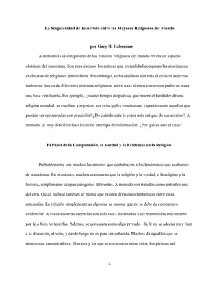 6
La Singularidad de Jesucristo entre las Mayores Religiones del Mundo
por Gary R. Habermas
A menudo la visión general de los estudios religiosos del mundo revela un aspecto
olvidado del panorama. Son muy escasos los autores que en realidad comparan las enseñanzas
exclusivas de religiones particulares. Sin embargo, se ha olvidado aún más el enlistar aspectos
realmente únicos de diferentes sistemas religiosos, sobre todo si estos elementos pudieran tener
una base verificable. Por ejemplo, ¿cuánto tiempo después de que muere el fundador de una
religión mundial, se escriben y registran sus principales enseñanzas, especialmente aquellas que
pueden ser recuperadas con precisión? ¿De cuándo data la copia más antigua de sus escritos? A
menudo, es muy difícil incluso localizar este tipo de información. ¿Por qué es este el caso?
El Papel de la Comparación, la Verdad y la Evidencia en la Religión.
Probablemente son muchas las razones que contribuyen a los fenómenos que acabamos
de mencionar. En ocasiones, muchos consideran que la religión y la verdad, o la religión y la
historia, simplemente ocupan categorías diferentes. A menudo son tratados como extraños uno
del otro. Quizá incluso también se piense que existen divisiones herméticas entre estas
categorías. La religión simplemente es algo que se supone que no se debe de comparar o
evidenciar. A veces nuestras creencias son sólo eso—destinadas a ser mantenidas únicamente
por fe o bien no tenerlas. Además, se considera como algo privado—la fe no se adecúa muy bien
a la discusión, al voto, y desde luego no es para ser debatida. Muchos de aquellos que se
denominan conservadores, liberales y los que se encuentran entre estos dos piensan así.
 