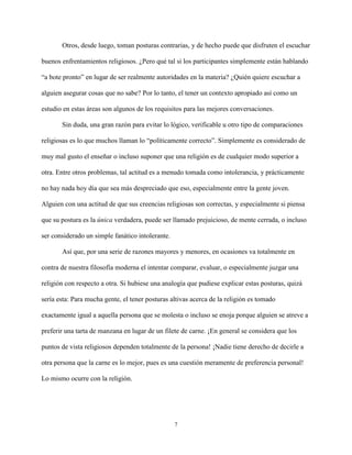 7
Otros, desde luego, toman posturas contrarias, y de hecho puede que disfruten el escuchar
buenos enfrentamientos religiosos. ¿Pero qué tal si los participantes simplemente están hablando
“a bote pronto” en lugar de ser realmente autoridades en la materia? ¿Quién quiere escuchar a
alguien asegurar cosas que no sabe? Por lo tanto, el tener un contexto apropiado así como un
estudio en estas áreas son algunos de los requisitos para las mejores conversaciones.
Sin duda, una gran razón para evitar lo lógico, verificable u otro tipo de comparaciones
religiosas es lo que muchos llaman lo “políticamente correcto”. Simplemente es considerado de
muy mal gusto el enseñar o incluso suponer que una religión es de cualquier modo superior a
otra. Entre otros problemas, tal actitud es a menudo tomada como intolerancia, y prácticamente
no hay nada hoy día que sea más despreciado que eso, especialmente entre la gente joven.
Alguien con una actitud de que sus creencias religiosas son correctas, y especialmente si piensa
que su postura es la única verdadera, puede ser llamado prejuicioso, de mente cerrada, o incluso
ser considerado un simple fanático intolerante.
Así que, por una serie de razones mayores y menores, en ocasiones va totalmente en
contra de nuestra filosofía moderna el intentar comparar, evaluar, o especialmente juzgar una
religión con respecto a otra. Si hubiese una analogía que pudiese explicar estas posturas, quizá
sería esta: Para mucha gente, el tener posturas altivas acerca de la religión es tomado
exactamente igual a aquella persona que se molesta o incluso se enoja porque alguien se atreve a
preferir una tarta de manzana en lugar de un filete de carne. ¡En general se considera que los
puntos de vista religiosos dependen totalmente de la persona! ¡Nadie tiene derecho de decirle a
otra persona que la carne es lo mejor, pues es una cuestión meramente de preferencia personal!
Lo mismo ocurre con la religión.
 