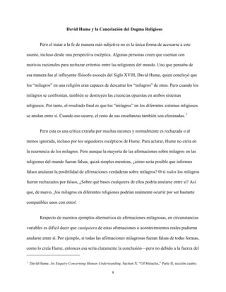 8
David Hume y la Cancelación del Dogma Religioso
Pero el tratar a la fe de manera más subjetiva no es la única forma de acercarse a este
asunto, incluso desde una perspectiva escéptica. Algunas personas creen que cuentan con
motivos racionales para rechazar criterios entre las religiones del mundo. Uno que pensaba de
esa manera fue el influyente filósofo escocés del Siglo XVIII, David Hume, quien concluyó que
los “milagros” en una religión eran capaces de descartar los “milagros” de otras. Pero cuando los
milagros se confrontan, también se destruyen las creencias opuestas en ambos sistemas
religiosos. Por tanto, el resultado final es que los “milagros” en los diferentes sistemas religiosos
se anulan entre sí. Cuando eso ocurre, el resto de sus enseñanzas también son eliminadas. 1
Pero esta es una crítica extraña por muchas razones y normalmente es rechazada o al
menos ignorada, incluso por los seguidores escépticos de Hume. Para aclarar, Hume no creía en
la ocurrencia de los milagros. Pero aunque la mayoría de las afirmaciones sobre milagros en las
religiones del mundo fueran falsas, quizá simples mentiras, ¿cómo sería posible que informes
falsos anularan la posibilidad de afirmaciones verdaderas sobre milagros? O si todos los milagros
fueran rechazados por falsos, ¿Sobre qué bases cualquiera de ellos podría anularse entre sí? Así
que, de nuevo, ¡los milagros en diferentes religiones podrían realmente ocurrir por ser bastante
compatibles unos con otros!
Respecto de nuestros ejemplos alternativos de afirmaciones milagrosas, en circunstancias
variables es difícil decir que cualquiera de estas afirmaciones o acontecimientos reales pudieran
anularse entre sí. Por ejemplo, si todas las afirmaciones milagrosas fueran falsas de todas formas,
como lo creía Hume, entonces esa sería claramente la conclusión—pero no debido a la fuerza del
1
David Hume, An Enquiry Concerning Human Understanding, Section X: “Of Miracles,” Parte II, sección cuatro.
 
