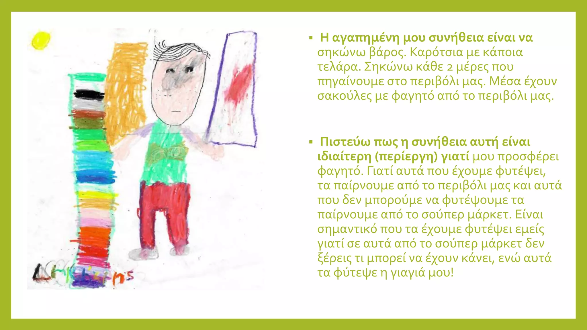  Η αγαπημένη μου συνήθεια είναι να
σηκώνω βάρος. Καρότσια με κάποια
τελάρα. Σηκώνω κάθε 2 μέρες που
πηγαίνουμε στο περιβόλι μας. Μέσα έχουν
σακούλες με φαγητό από το περιβόλι μας.
 Πιστεύω πως η συνήθεια αυτή είναι
ιδιαίτερη (περίεργη) γιατί μου προσφέρει
φαγητό. Γιατί αυτά που έχουμε φυτέψει,
τα παίρνουμε από το περιβόλι μας και αυτά
που δεν μπορούμε να φυτέψουμε τα
παίρνουμε από το σούπερ μάρκετ. Είναι
σημαντικό που τα έχουμε φυτέψει εμείς
γιατί σε αυτά από το σούπερ μάρκετ δεν
ξέρεις τι μπορεί να έχουν κάνει, ενώ αυτά
τα φύτεψε η γιαγιά μου!
 