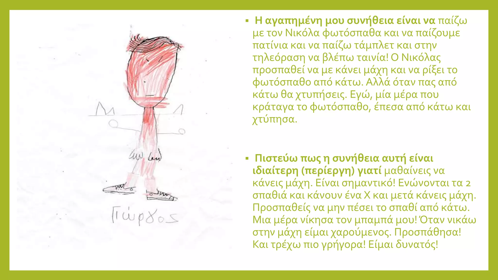 Η αγαπημένη μου συνήθεια είναι να παίζω
με τον Νικόλα φωτόσπαθα και να παίζουμε
πατίνια και να παίζω τάμπλετ και στην
τηλεόραση να βλέπω ταινία! Ο Νικόλας
προσπαθεί να με κάνει μάχη και να ρίξει το
φωτόσπαθο από κάτω. Αλλά όταν πας από
κάτω θα χτυπήσεις. Εγώ, μία μέρα που
κράταγα το φωτόσπαθο, έπεσα από κάτω και
χτύπησα.
 Πιστεύω πως η συνήθεια αυτή είναι
ιδιαίτερη (περίεργη) γιατί μαθαίνεις να
κάνεις μάχη. Είναι σημαντικό! Ενώνονται τα 2
σπαθιά και κάνουν ένα Χ και μετά κάνεις μάχη.
Προσπαθείς να μην πέσει το σπαθί από κάτω.
Μια μέρα νίκησα τον μπαμπά μου!Όταν νικάω
στην μάχη είμαι χαρούμενος. Προσπάθησα!
Και τρέχω πιο γρήγορα! Είμαι δυνατός!
 
