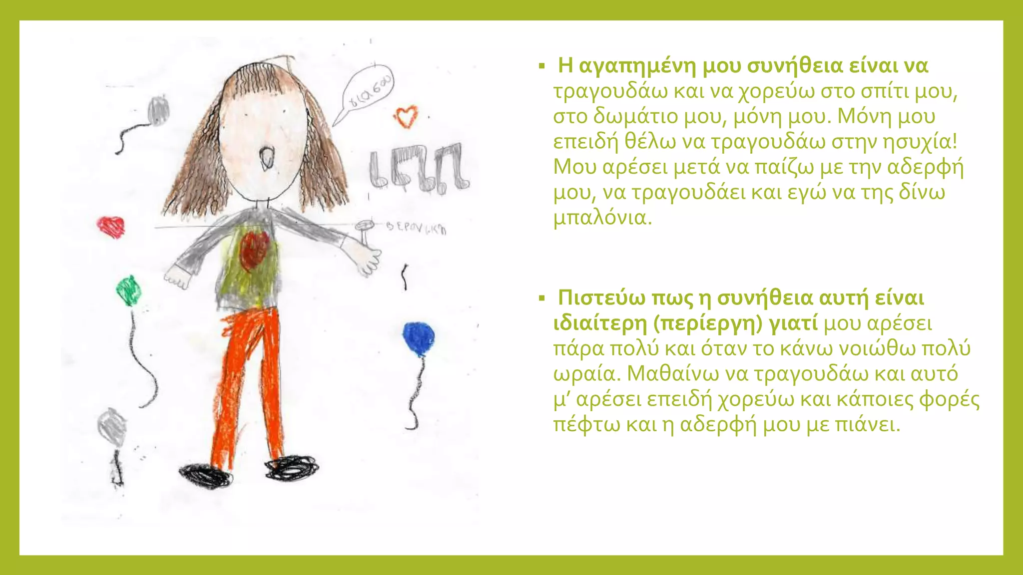  Η αγαπημένη μου συνήθεια είναι να
τραγουδάω και να χορεύω στο σπίτι μου,
στο δωμάτιο μου, μόνη μου. Μόνη μου
επειδή θέλω να τραγουδάω στην ησυχία!
Μου αρέσει μετά να παίζω με την αδερφή
μου, να τραγουδάει και εγώ να της δίνω
μπαλόνια.
 Πιστεύω πως η συνήθεια αυτή είναι
ιδιαίτερη (περίεργη) γιατί μου αρέσει
πάρα πολύ και όταν το κάνω νοιώθω πολύ
ωραία. Μαθαίνω να τραγουδάω και αυτό
μ’ αρέσει επειδή χορεύω και κάποιες φορές
πέφτω και η αδερφή μου με πιάνει.
 