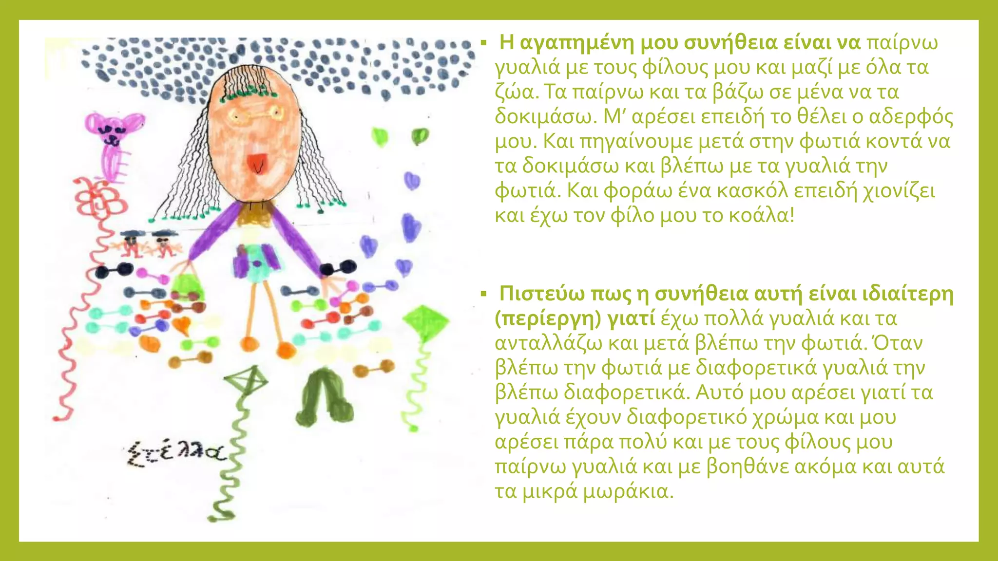  Η αγαπημένη μου συνήθεια είναι να παίρνω
γυαλιά με τους φίλους μου και μαζί με όλα τα
ζώα.Τα παίρνω και τα βάζω σε μένα να τα
δοκιμάσω. Μ’ αρέσει επειδή το θέλει ο αδερφός
μου. Και πηγαίνουμε μετά στην φωτιά κοντά να
τα δοκιμάσω και βλέπω με τα γυαλιά την
φωτιά. Και φοράω ένα κασκόλ επειδή χιονίζει
και έχω τον φίλο μου το κοάλα!
 Πιστεύω πως η συνήθεια αυτή είναι ιδιαίτερη
(περίεργη) γιατί έχω πολλά γυαλιά και τα
ανταλλάζω και μετά βλέπω την φωτιά.Όταν
βλέπω την φωτιά με διαφορετικά γυαλιά την
βλέπω διαφορετικά. Αυτό μου αρέσει γιατί τα
γυαλιά έχουν διαφορετικό χρώμα και μου
αρέσει πάρα πολύ και με τους φίλους μου
παίρνω γυαλιά και με βοηθάνε ακόμα και αυτά
τα μικρά μωράκια.
 