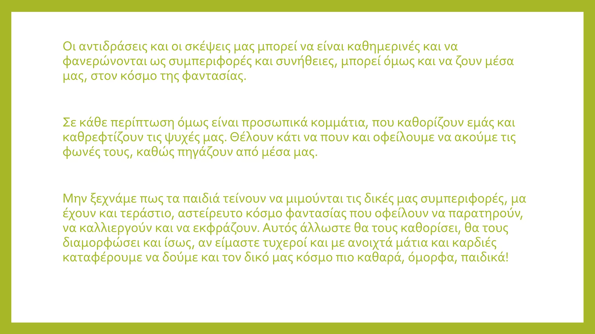 Οι αντιδράσεις και οι σκέψεις μας μπορεί να είναι καθημερινές και να
φανερώνονται ως συμπεριφορές και συνήθειες, μπορεί όμως και να ζουν μέσα
μας, στον κόσμο της φαντασίας.
Σε κάθε περίπτωση όμως είναι προσωπικά κομμάτια, που καθορίζουν εμάς και
καθρεφτίζουν τις ψυχές μας. Θέλουν κάτι να πουν και οφείλουμε να ακούμε τις
φωνές τους, καθώς πηγάζουν από μέσα μας.
Μην ξεχνάμε πως τα παιδιά τείνουν να μιμούνται τις δικές μας συμπεριφορές, μα
έχουν και τεράστιο, αστείρευτο κόσμο φαντασίας που οφείλουν να παρατηρούν,
να καλλιεργούν και να εκφράζουν. Αυτός άλλωστε θα τους καθορίσει, θα τους
διαμορφώσει και ίσως, αν είμαστε τυχεροί και με ανοιχτά μάτια και καρδιές
καταφέρουμε να δούμε και τον δικό μας κόσμο πιο καθαρά, όμορφα, παιδικά!
 