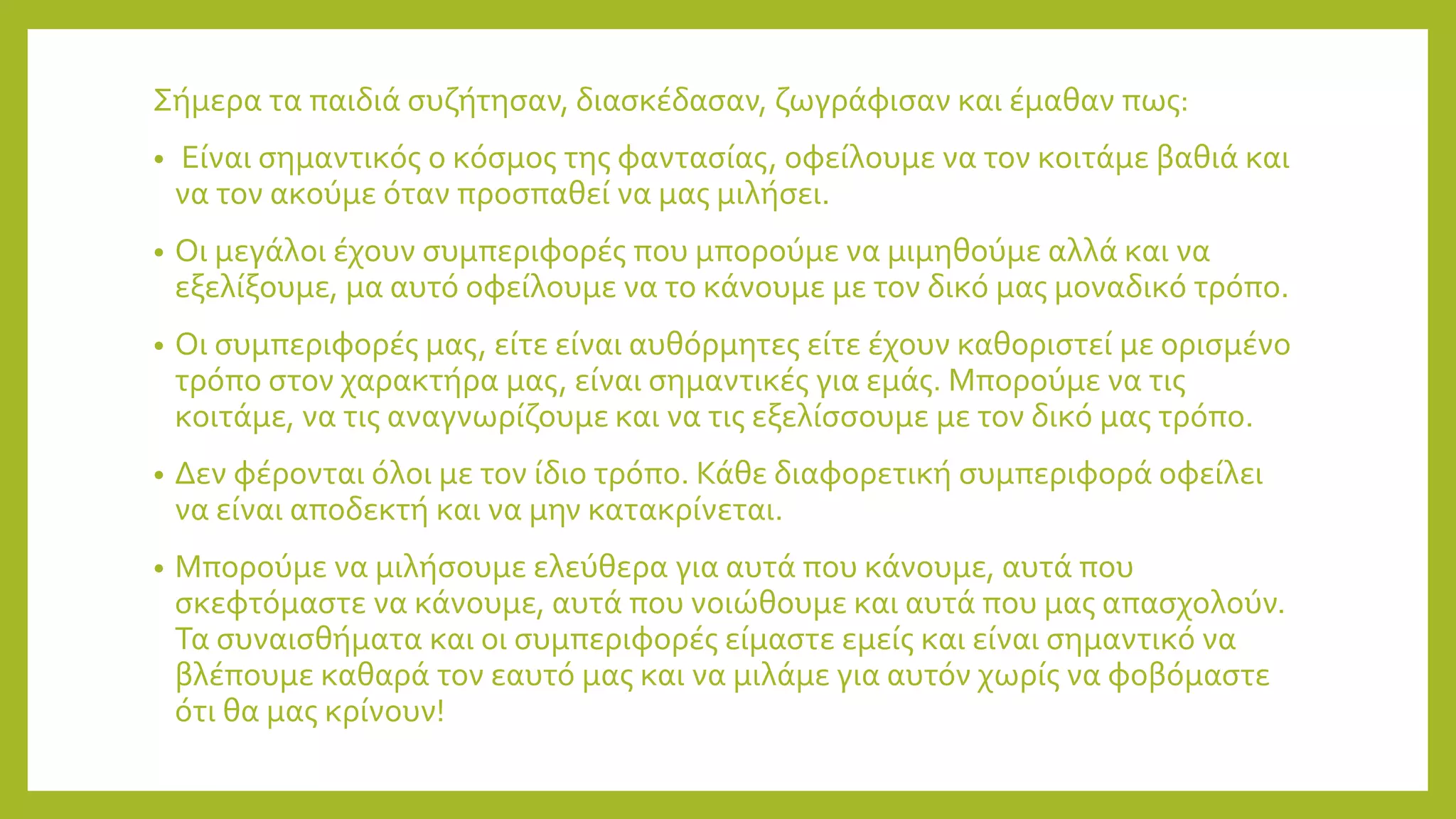 Σήμερα τα παιδιά συζήτησαν, διασκέδασαν, ζωγράφισαν και έμαθαν πως:
• Είναι σημαντικός ο κόσμος της φαντασίας, οφείλουμε να τον κοιτάμε βαθιά και
να τον ακούμε όταν προσπαθεί να μας μιλήσει.
• Οι μεγάλοι έχουν συμπεριφορές που μπορούμε να μιμηθούμε αλλά και να
εξελίξουμε, μα αυτό οφείλουμε να το κάνουμε με τον δικό μας μοναδικό τρόπο.
• Οι συμπεριφορές μας, είτε είναι αυθόρμητες είτε έχουν καθοριστεί με ορισμένο
τρόπο στον χαρακτήρα μας, είναι σημαντικές για εμάς. Μπορούμε να τις
κοιτάμε, να τις αναγνωρίζουμε και να τις εξελίσσουμε με τον δικό μας τρόπο.
• Δεν φέρονται όλοι με τον ίδιο τρόπο. Κάθε διαφορετική συμπεριφορά οφείλει
να είναι αποδεκτή και να μην κατακρίνεται.
• Μπορούμε να μιλήσουμε ελεύθερα για αυτά που κάνουμε, αυτά που
σκεφτόμαστε να κάνουμε, αυτά που νοιώθουμε και αυτά που μας απασχολούν.
Τα συναισθήματα και οι συμπεριφορές είμαστε εμείς και είναι σημαντικό να
βλέπουμε καθαρά τον εαυτό μας και να μιλάμε για αυτόν χωρίς να φοβόμαστε
ότι θα μας κρίνουν!
 