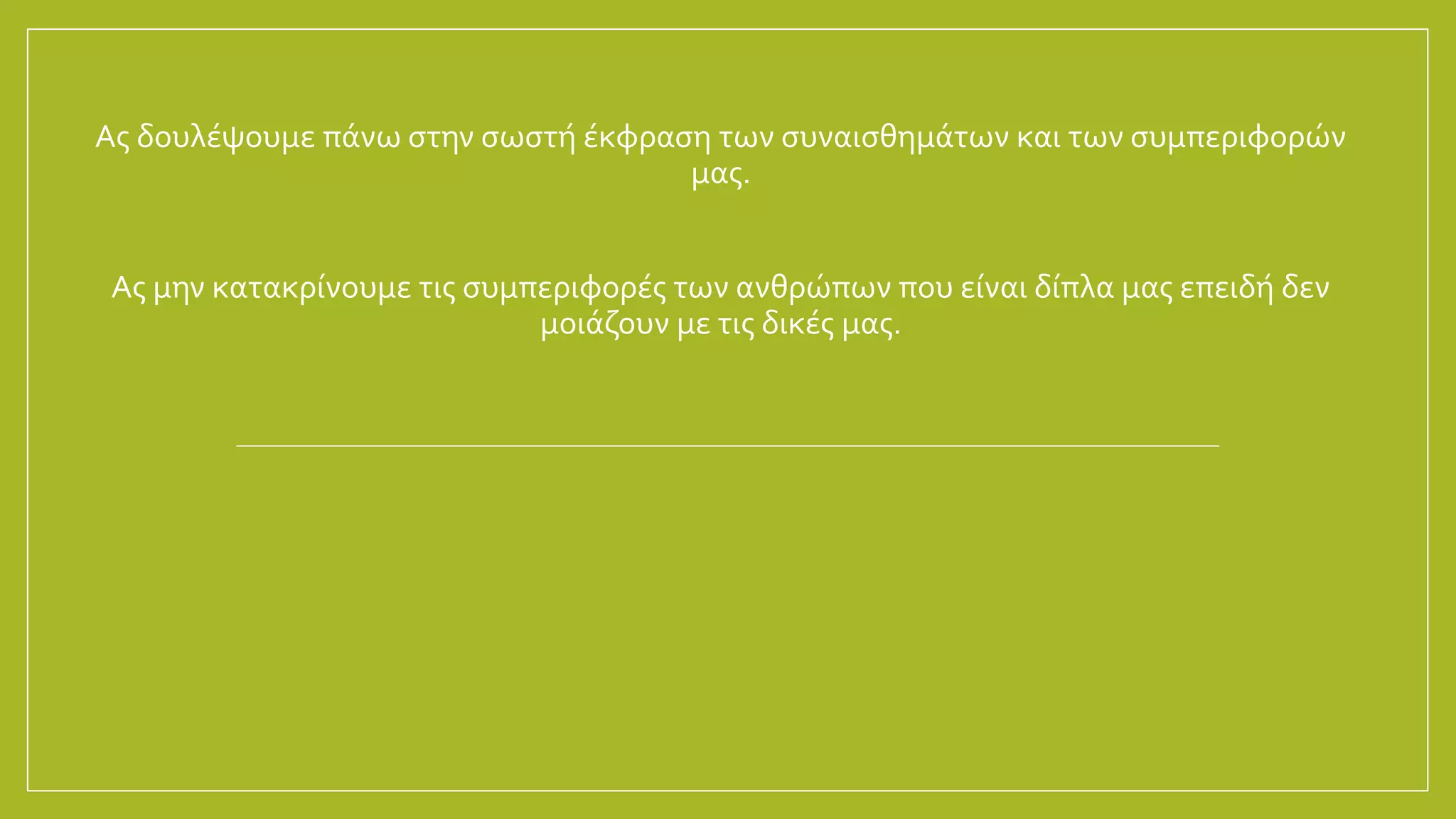 Ας δουλέψουμε πάνω στην σωστή έκφραση των συναισθημάτων και των συμπεριφορών
μας.
Ας μην κατακρίνουμε τις συμπεριφορές των ανθρώπων που είναι δίπλα μας επειδή δεν
μοιάζουν με τις δικές μας.
 