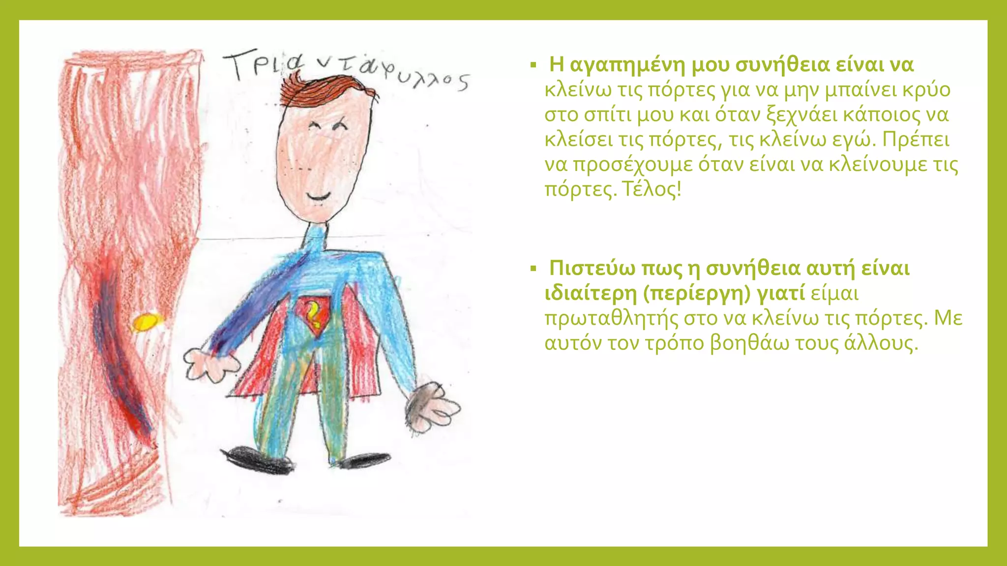  Η αγαπημένη μου συνήθεια είναι να
κλείνω τις πόρτες για να μην μπαίνει κρύο
στο σπίτι μου και όταν ξεχνάει κάποιος να
κλείσει τις πόρτες, τις κλείνω εγώ. Πρέπει
να προσέχουμε όταν είναι να κλείνουμε τις
πόρτες.Τέλος!
 Πιστεύω πως η συνήθεια αυτή είναι
ιδιαίτερη (περίεργη) γιατί είμαι
πρωταθλητής στο να κλείνω τις πόρτες. Με
αυτόν τον τρόπο βοηθάω τους άλλους.
 