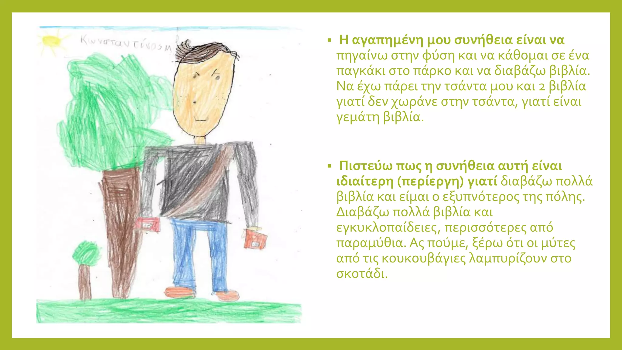  Η αγαπημένη μου συνήθεια είναι να
πηγαίνω στην φύση και να κάθομαι σε ένα
παγκάκι στο πάρκο και να διαβάζω βιβλία.
Να έχω πάρει την τσάντα μου και 2 βιβλία
γιατί δεν χωράνε στην τσάντα, γιατί είναι
γεμάτη βιβλία.
 Πιστεύω πως η συνήθεια αυτή είναι
ιδιαίτερη (περίεργη) γιατί διαβάζω πολλά
βιβλία και είμαι ο εξυπνότερος της πόλης.
Διαβάζω πολλά βιβλία και
εγκυκλοπαίδειες, περισσότερες από
παραμύθια. Ας πούμε, ξέρω ότι οι μύτες
από τις κουκουβάγιες λαμπυρίζουν στο
σκοτάδι.
 