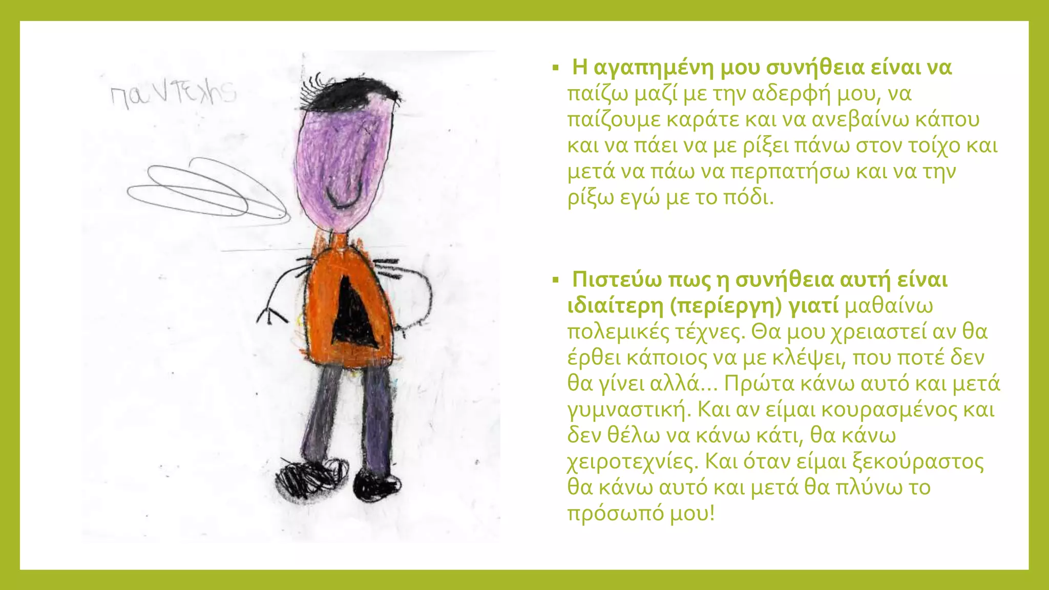  Η αγαπημένη μου συνήθεια είναι να
παίζω μαζί με την αδερφή μου, να
παίζουμε καράτε και να ανεβαίνω κάπου
και να πάει να με ρίξει πάνω στον τοίχο και
μετά να πάω να περπατήσω και να την
ρίξω εγώ με το πόδι.
 Πιστεύω πως η συνήθεια αυτή είναι
ιδιαίτερη (περίεργη) γιατί μαθαίνω
πολεμικές τέχνες. Θα μου χρειαστεί αν θα
έρθει κάποιος να με κλέψει, που ποτέ δεν
θα γίνει αλλά… Πρώτα κάνω αυτό και μετά
γυμναστική. Και αν είμαι κουρασμένος και
δεν θέλω να κάνω κάτι, θα κάνω
χειροτεχνίες. Και όταν είμαι ξεκούραστος
θα κάνω αυτό και μετά θα πλύνω το
πρόσωπό μου!
 