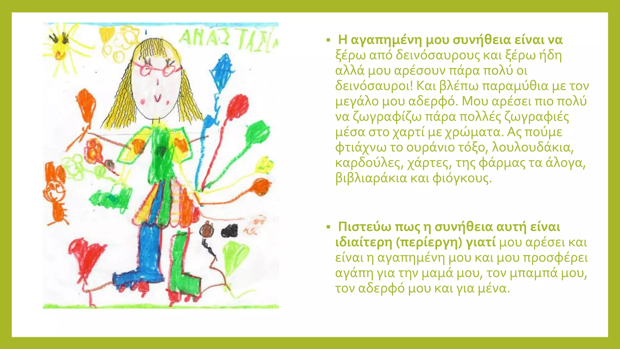  Η αγαπημένη μου συνήθεια είναι να
ξέρω από δεινόσαυρους και ξέρω ήδη
αλλά μου αρέσουν πάρα πολύ οι
δεινόσαυροι! Και βλέπω παραμύθια με τον
μεγάλο μου αδερφό. Μου αρέσει πιο πολύ
να ζωγραφίζω πάρα πολλές ζωγραφιές
μέσα στο χαρτί με χρώματα. Ας πούμε
φτιάχνω το ουράνιο τόξο, λουλουδάκια,
καρδούλες, χάρτες, της φάρμας τα άλογα,
βιβλιαράκια και φιόγκους.
 Πιστεύω πως η συνήθεια αυτή είναι
ιδιαίτερη (περίεργη) γιατί μου αρέσει και
είναι η αγαπημένη μου και μου προσφέρει
αγάπη για την μαμά μου, τον μπαμπά μου,
τον αδερφό μου και για μένα.
 