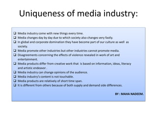 Uniqueness of media industry:
 Media industry come with new things every time.
 Media changes day by day due to which society also changes very fastly.
 In global and corporate domination they have become part of our culture as well as
society.
 Media promote other industries but other industries cannot promote media.
 Disagreements concerning the effects of violence revealed in work of art and
entertainment.
 Media products differ from creative work that is based on information, ideas, literacy
and artistic endeavor .
 Media industry can change opinions of the audience.
 Media industry’s content is not touchable.
 Media products are relatively of short time span.
 It is different from others because of both supply and demand side differences.
BY : MAHA NADEEM.
 