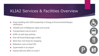KLIA2 Services & Facilities Overview
 Green building with LEED (Leadership in Energy & Environmental Design)
certification
 350,000 sq ft of Malaysian sights and sounds
 Transportation hub at Level 1
 6,000 car park bays parking
 Over 90 Food & Beverages outlets
 More than 110 shops for shopping
 Relaxation zone on level 2M
 Supermarket in an airport
 Express Rail Link (ERL) on Level 2
 