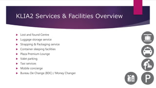 KLIA2 Services & Facilities Overview
 Lost and found Centre
 Luggage storage service
 Strapping & Packaging service
 Container sleeping facilities
 Plaza Premium Lounge
 Valet parking
 Taxi services
 Mobile concierge
 Bureau De Change (BDC) / Money Changer
 