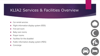 KLIA2 Services & Facilities Overview
 Car rental services
 Flight information display system (FIDS)
 First aid room
 Baby care rooms
 Prayer rooms
 Facilities for the disabled
 Public information display system (PIDS)
 Concierge
 