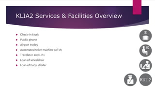 KLIA2 Services & Facilities Overview
 Check-in kiosk
 Public phone
 Airport trolley
 Automated teller machine (ATM)
 Travelator and Lifts
 Loan of wheelchair
 Loan of baby stroller
 