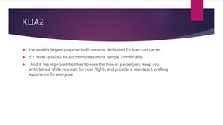 KLIA2
 the world's largest purpose-built terminal dedicated for low-cost carrier
 It's more spacious to accommodate more people comfortably
 And it has improved facilities to ease the flow of passengers, keep you
entertained while you wait for your flights and provide a seamless travelling
experience for everyone
 