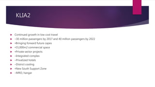 KLIA2
 Continued growth in low cost travel
 –30 million passengers by 2017 and 40 million passengers by 2022
 •Bringing forward future capex
 •55,000m2 commercial space
 •Private sector projects
 –Integrated complex
 –Privatized hotels
 –District cooling
 •New South Support Zone
 –MRO, hangar
 