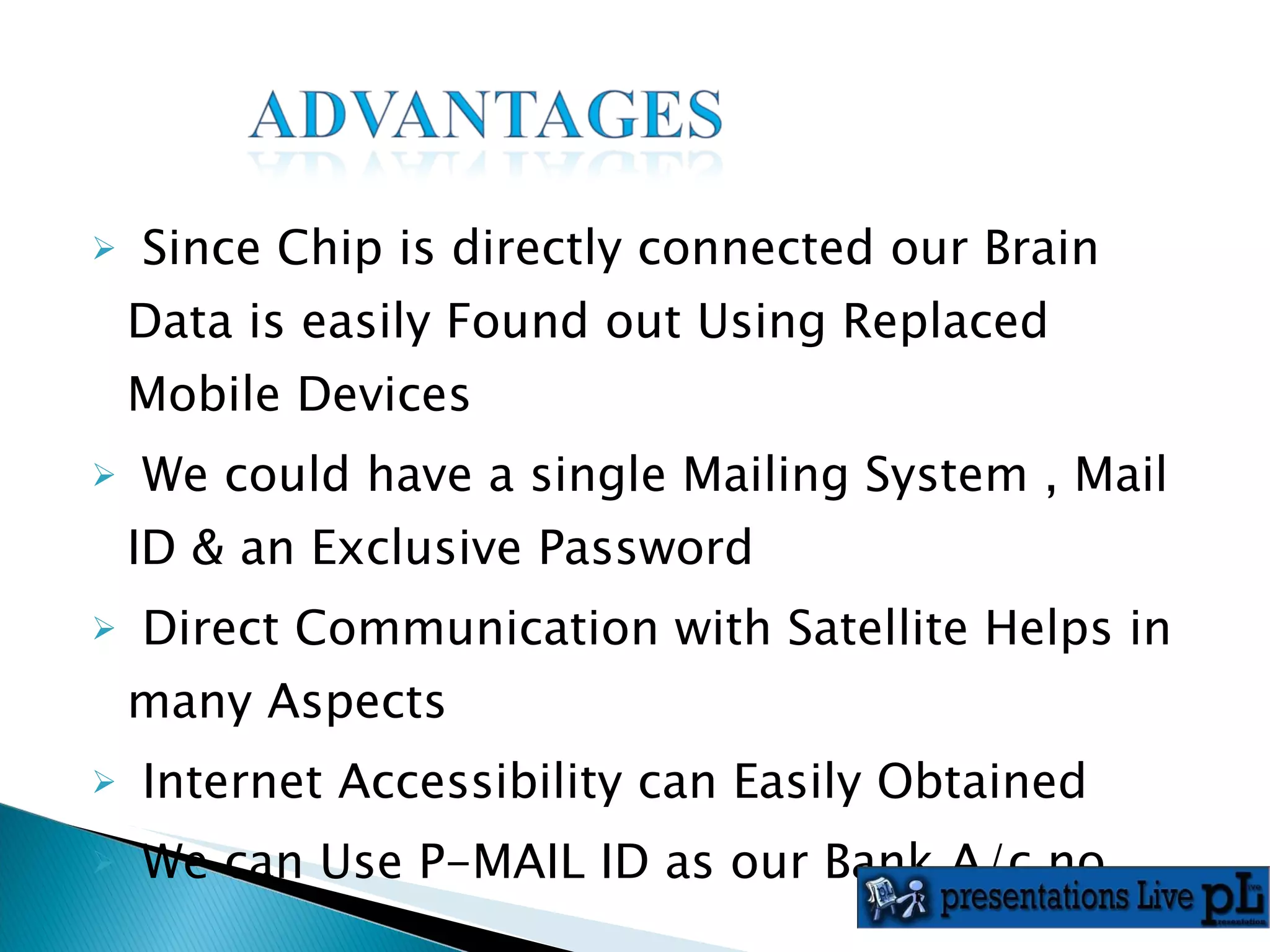 Since Chip is directly connected our Brain Data is easily Found out Using Replaced Mobile Devices We could have a single Mailing System , Mail ID & an Exclusive Password Direct Communication with Satellite Helps in many Aspects  Internet Accessibility can Easily Obtained We can Use P-MAIL ID as our Bank A/c no. 