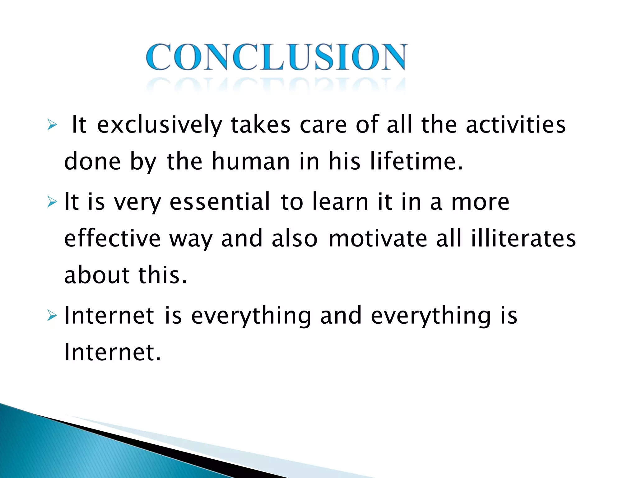 It   exclusively takes care of all the activities done by   the human in his lifetime. It is very essential   to learn it in a more effective way and also   motivate all illiterates about this. Internet   is everything and everything is Internet. 