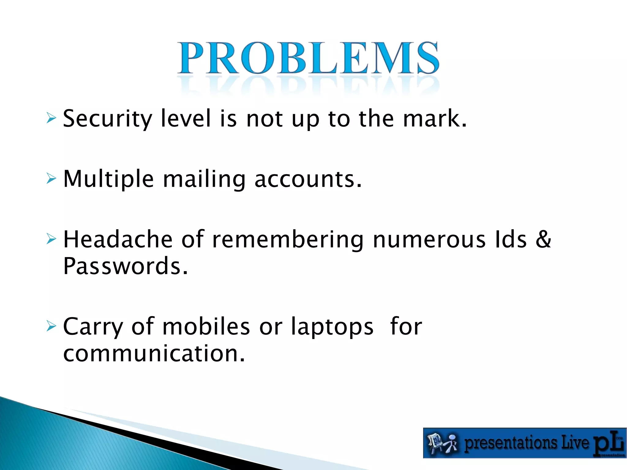Security level is not up to the mark. Multiple mailing accounts. Headache of remembering numerous Ids &  Passwords. Carry of mobiles or laptops  for communication. 