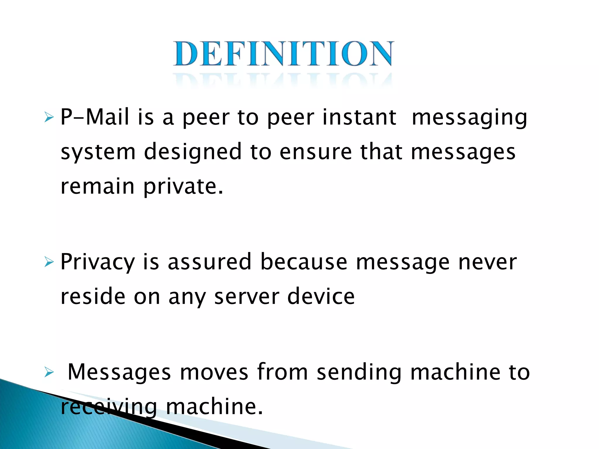P-Mail is a peer to peer instant  messaging system designed to ensure that messages remain private. Privacy is assured because message never reside on any server device Messages moves from sending machine to receiving machine. 