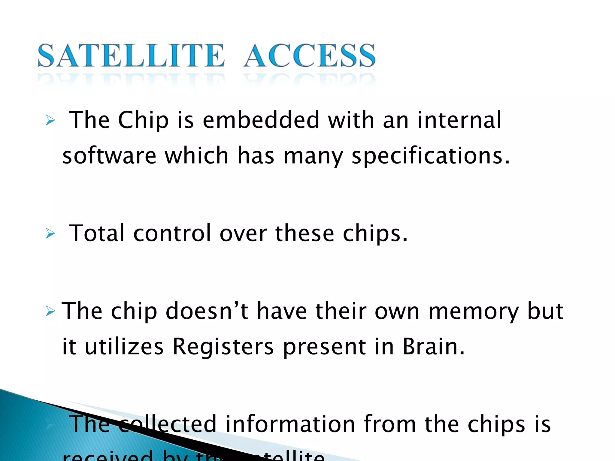 The Chip is embedded with an internal software which has many specifications. Total control over these chips. The chip doesn’t have their own memory but it utilizes Registers present in Brain. The collected information from the chips is received by the satellite. 