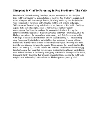 Discipline Is Vital To Parenting In Ray Bradbury s The Veldt
Discipline is Vital to Parenting In today s society, parents that do not discipline
their children are perceived as nonchalant, or carefree. Ray Bradbury, an acclaimed
writer, disagrees with this concept. Instead, Bradbury would say that discipline is a
vital component of parenting, and without it, children will commit awful acts.
With the use of foreshadowing and allusion in his short story, The Veldt , Bradbury
depicts that a lack of discipline leads to horrendous, potentially deadly
consequences. Bradbury foreshadows the parents fatal deaths to develop the
repercussions they face for not disciplining Wendy and Peter. For instance, after the
Hadleys have dinner, the parents head to the nursery and find George s old wallet
with drops of saliva and blood smears on both sides (Bradbury 8). The disturbing
state George and Lydia find the wallet in hints that something is wrong with the
nursery and that the virtual animals can affect real life objects. Bradbury also adds
the following dialogue between the parents: Those screams they sound familiar. Do
they? Yes, awfully (9). The two screams Mr. and Mrs. Hadley heard were strikingly
familiar because they were their own screams, hinting that the children wanted them
dead and that the lions in the nursery were going to kill them. Throughout The Veldt ,
the parents hardly discipline their children, or care for them, causing the children to
despise them and develop a rotten character. Had the parents properly ruled
 