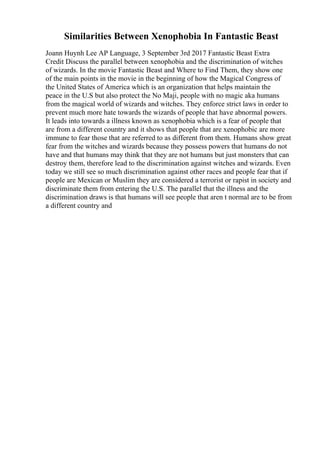 Similarities Between Xenophobia In Fantastic Beast
Joann Huynh Lee AP Language, 3 September 3rd 2017 Fantastic Beast Extra
Credit Discuss the parallel between xenophobia and the discrimination of witches
of wizards. In the movie Fantastic Beast and Where to Find Them, they show one
of the main points in the movie in the beginning of how the Magical Congress of
the United States of America which is an organization that helps maintain the
peace in the U.S but also protect the No Maji, people with no magic aka humans
from the magical world of wizards and witches. They enforce strict laws in order to
prevent much more hate towards the wizards of people that have abnormal powers.
It leads into towards a illness known as xenophobia which is a fear of people that
are from a different country and it shows that people that are xenophobic are more
immune to fear those that are referred to as different from them. Humans show great
fear from the witches and wizards because they possess powers that humans do not
have and that humans may think that they are not humans but just monsters that can
destroy them, therefore lead to the discrimination against witches and wizards. Even
today we still see so much discrimination against other races and people fear that if
people are Mexican or Muslim they are considered a terrorist or rapist in society and
discriminate them from entering the U.S. The parallel that the illness and the
discrimination draws is that humans will see people that aren t normal are to be from
a different country and
 
