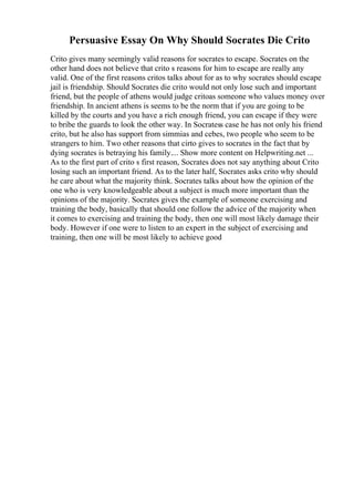 Persuasive Essay On Why Should Socrates Die Crito
Crito gives many seemingly valid reasons for socrates to escape. Socrates on the
other hand does not believe that crito s reasons for him to escape are really any
valid. One of the first reasons critos talks about for as to why socrates should escape
jail is friendship. Should Socrates die crito would not only lose such and important
friend, but the people of athens would judge critoas someone who values money over
friendship. In ancient athens is seems to be the norm that if you are going to be
killed by the courts and you have a rich enough friend, you can escape if they were
to bribe the guards to look the other way. In Socratess case he has not only his friend
crito, but he also has support from simmias and cebes, two people who seem to be
strangers to him. Two other reasons that cirto gives to socrates in the fact that by
dying socrates is betraying his family.... Show more content on Helpwriting.net ...
As to the first part of crito s first reason, Socrates does not say anything about Crito
losing such an important friend. As to the later half, Socrates asks crito why should
he care about what the majority think. Socrates talks about how the opinion of the
one who is very knowledgeable about a subject is much more important than the
opinions of the majority. Socrates gives the example of someone exercising and
training the body, basically that should one follow the advice of the majority when
it comes to exercising and training the body, then one will most likely damage their
body. However if one were to listen to an expert in the subject of exercising and
training, then one will be most likely to achieve good
 
