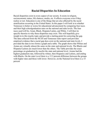 Racial Disparities In Education
Racial disparities exist in every aspect of our society. It exists in religion,
socioeconomic status, life chances, media, etc. It affects everyone even if they
realize or not. Education is one of the things that are also affected by the racial
stratification occurring in the United States. In this paper I will look in to whether
Tennessee is better or worse for educational advancement by comparing four races
and their high schoolgraduation rates on the national and state levels. The four
races used will be; Asian, Black, Hispanic/Latino, and White. I will then tie
specific theories to why these disparities may exist. This will hopefully give
insight in to this touchy topic and provide a starting point for correcting the gap.
The data collected from the NCES and Tennessee state report card provides
empirical evidence that a racial gap does exist on the national and state levels. I
provided the data in two forms a graph and a table. The graph shows that Whites and
Asians are virtually almost the same on the state and national levels. The Blacks and
Hispanic/Latinos are much lower than the others. The Table provides the exact
percentage on graduation by racefor the state and national level. Asians had the
highest graduation rate, followed by whites, then Hispanics and Latinos, and ending
with Blacks. On the state Level there is a 12.2 percent difference between the groups
with higher rates and those with lower. However, on the National level there is a 15
percent
 