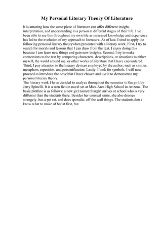 My Personal Literary Theory Of Literature
It is amazing how the same piece of literature can offer different insight,
interpretation, and understanding to a person at different stages of their life. I ve
been able to see this throughout my own life as increased knowledge and experience
has led to the evolution of my approach to literature. As of late, I tend to apply the
following personal literary theorywhen presented with a literary work. First, I try to
search for morals and lessons that I can draw from the text. I enjoy doing this
because I can learn new things and gain new insights. Second, I try to make
connections to the text by comparing characters, descriptions, or situations to either
myself, the world around me, or other works of literature that I have encountered.
Third, I pay attention to the literary devices employed by the author, such as similes,
metaphors, repetition, and personification. Lastly, I look for symbols. I will now
proceed to introduce the novelthat I have chosen and use it to demonstrate my
personal literary theory.
The literary work I have decided to analyze throughout the semester is Stargirl, by
Jerry Spinelli. It is a teen fiction novel set at Mica Area High School in Arizona. The
basic plotline is as follows: a new girl named Stargirl arrives at school who is very
different than the students there. Besides her unusual name, she also dresses
strangely, has a pet rat, and does sporadic, off the wall things. The students don t
know what to make of her at first, but
 