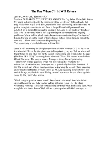 The Day When Christ Will Return
June 14, 2015 FCBC Sermon #1504
Matthew 24:36 44 ONLY THE FATHER KNOWS The Day When Christ Will Return.
My grand kids are getting to the point where they love to play hide and seek. But
they really don t play it well. First, there is the issue of counting. It is difficult to be
patient enough to count to ten and there is the problem that if you don t know
2,3,4,5,6 go in the middle you get to ten really fast. And it s so fun to say Ready or
Not, Here I Come they want to just skip to that part. Then there is the ongoing
problem of where to hide which basically requires an understanding of the issue of
hiding. Curling up on the couch or the bed is not hiding, nor is standing behind the
door and ... Show more content on Helpwriting.net ...
This uncertainty is beneficial for our spiritual life.
Jesus is still answering the disciples questions asked in Matthew 24:3 As he sat on
the Mount of Olives, the disciples came to him privately, saying, Tell us, when will
these things be, and what will be the sign of your coming and of the end of the age?
(Matthew 24:3, ESV) The setting is the Mount of Olives. The lessons are called the
Olivet Discourse. The longest answer Jesus gave to any line of questioning.
The first part of their question: When will these things be? relates to the
destruction of Jerusalem and the temple and is graphically described in verses 15
28. The second part of their question relates to knowing the sign of Christ s coming
and we looked at that last week in verses 29 35. And regarding the question of the
end of the age, the disciples are told they cannot know when the end of the age is in
verse 36. Only the Father knows.
Which brings a question to our minds? Does Jesus know now? John MacArthur
says: Although He was fully God as well as fully man (John 1:1, 14), Christ
voluntarily restricted His use of certain divine attributes when He became flesh. Who
though he was in the form of God, did not count equality with God a thing to be
 